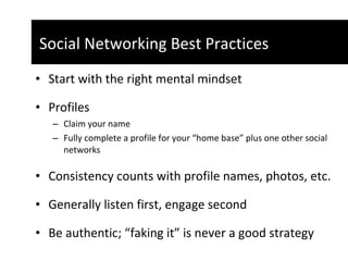 Start with the right mental mindset  Profiles Claim your name Fully complete a profile for your “home base” plus one other social networks  Consistency counts with profile names, photos, etc. Generally listen first, engage second Be authentic; “faking it” is never a good strategy  Social Networking Best Practices  