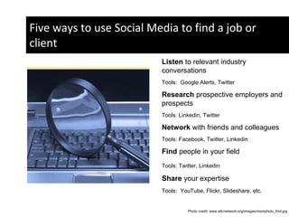Five ways to use Social Media to find a job or client Social Media Listen  to relevant industry conversations  Tools:  Google Alerts, Twitter Research  prospective employers and prospects Tools: Linkedin, Twitter  Network  with friends and colleagues Tools: Facebook, Twitter, Linkedin  Find  people in your field Tools: Twitter, Linkedin  Share  your expertise  Tools:  YouTube, Flickr, Slideshare, etc.  Photo credit: www.attcnetwork.org/images/mainphoto_find.jpg  