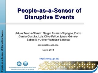 https://kemlg.upc.edu
People-as-a-SensorofDisruptiveEventsPeople-as-a-SensorofDisruptiveEvents
People-as-a-Sensor ofPeople-as-a-Sensor of
Disruptive EventsDisruptive Events
Arturo Tejeda-Gómez, Sergio Alvarez-Napagao, Darío
García-Gasulla, Luis Oliva-Felipe, Ignasi Gómez-
Sebastià y Javier Vazquez-Salceda
jatejeda@lsi.upc.edu
Mayo, 2014
 