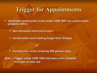 Trigger for Appointments
   Notifiable construction work under CDM 2007 are construction
    projects with a:

       Non-domestic client and involve:-

       Construction work lasting longer than 30 days

                          or
       Construction work involving 500 person days

Note – Trigger under CDM 1994 had been more complex
       five men on site rule

                                                 CDM 2007 Overview – Slide
 