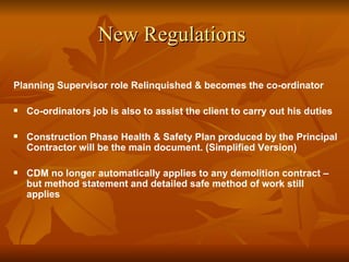 New Regulations

Planning Supervisor role Relinquished & becomes the co-ordinator

   Co-ordinators job is also to assist the client to carry out his duties

   Construction Phase Health & Safety Plan produced by the Principal
    Contractor will be the main document. (Simplified Version)

   CDM no longer automatically applies to any demolition contract –
    but method statement and detailed safe method of work still
    applies
 