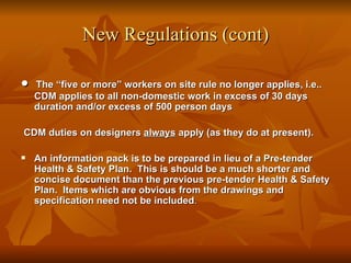 New Regulations (cont)

•   The “five or more” workers on site rule no longer applies, i.e..
    CDM applies to all non-domestic work in excess of 30 days
    duration and/or excess of 500 person days

CDM duties on designers always apply (as they do at present).

   An information pack is to be prepared in lieu of a Pre-tender
    Health & Safety Plan. This is should be a much shorter and
    concise document than the previous pre-tender Health & Safety
    Plan. Items which are obvious from the drawings and
    specification need not be included.
 