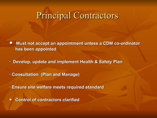 Principal Contractors

•   Must not accept an appointment unless a CDM co-ordinator
    has been appointed

· Develop, update and implement Health & Safety Plan

· Consultation (Plan and Manage)

· Ensure site welfare meets required standard

   Control of contractors clarified
 