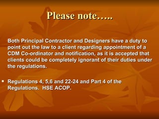 Please note…..

    Both Principal Contractor and Designers have a duty to
    point out the law to a client regarding appointment of a
    CDM Co-ordinator and notification, as it is accepted that
    clients could be completely ignorant of their duties under
    the regulations.

   Regulations 4, 5,6 and 22-24 and Part 4 of the
    Regulations. HSE ACOP.
 