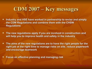 CDM 2007 – Key messages
   Industry and HSE have worked in partnership to revise and simply
    the CDM Regulations and combine them with the CHSW
    Regulations

   The new regulations apply if you are involved in construction and
    will help you to improve health and safety in the industry

   The aims of the new regulations are to have the right people for the
    right job at the right time to manage risks on site, reduce paperwork
    and encourage teamwork

   Focus on effective planning and managing risk


                                                     CDM 2007 Overview – Slide
 
