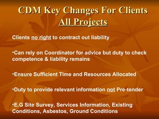 CDM Key Changes For Clients
         All Projects
Clients no right to contract out liability

•Can rely on Coordinator for advice but duty to check
competence & liability remains

•Ensure Sufficient Time and Resources Allocated

•Duty to provide relevant information not Pre-tender

•E.G Site Survey, Services Information, Existing
Conditions, Asbestos, Ground Conditions
 