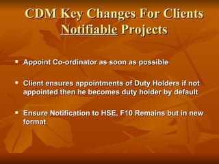 CDM Key Changes For Clients
        Notifiable Projects

   Appoint Co-ordinator as soon as possible

   Client ensures appointments of Duty Holders if not
    appointed then he becomes duty holder by default

   Ensure Notification to HSE, F10 Remains but in new
    format
 