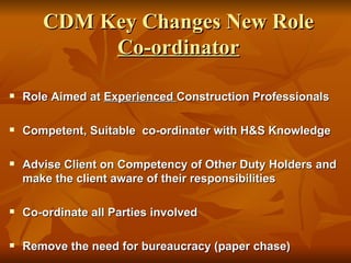CDM Key Changes New Role
            Co-ordinator

   Role Aimed at Experienced Construction Professionals

   Competent, Suitable co-ordinater with H&S Knowledge

   Advise Client on Competency of Other Duty Holders and
    make the client aware of their responsibilities

   Co-ordinate all Parties involved

   Remove the need for bureaucracy (paper chase)
 