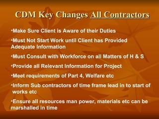 CDM Key Changes All Contractors
•Make Sure Client is Aware of their Duties
•Must Not Start Work until Client has Provided
Adequate Information
•Must Consult with Workforce on all Matters of H & S
•Provide all Relevant Information for Project
•Meet requirements of Part 4, Welfare etc
•Inform Sub contractors of time frame lead in to start of
 works etc
•Ensure all resources man power, materials etc can be
marshalled in time
 