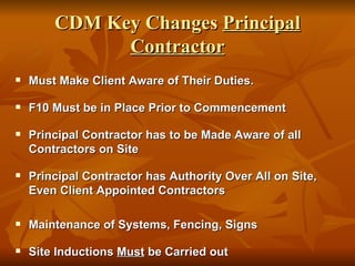 CDM Key Changes Principal
              Contractor
   Must Make Client Aware of Their Duties.

   F10 Must be in Place Prior to Commencement

   Principal Contractor has to be Made Aware of all
    Contractors on Site

   Principal Contractor has Authority Over All on Site,
    Even Client Appointed Contractors

   Maintenance of Systems, Fencing, Signs

   Site Inductions Must be Carried out
 