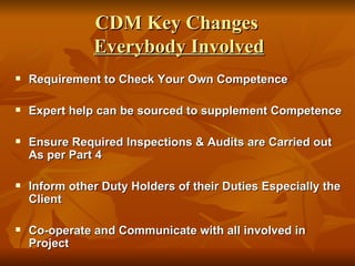 CDM Key Changes
               Everybody Involved
   Requirement to Check Your Own Competence

   Expert help can be sourced to supplement Competence

   Ensure Required Inspections & Audits are Carried out
    As per Part 4

   Inform other Duty Holders of their Duties Especially the
    Client

   Co-operate and Communicate with all involved in
    Project
 