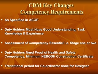 CDM Key Changes
             Competency Requirements
   As Specified in ACOP

   Duty Holders Must Have Good Understanding, Task
    Knowledge & Experience

   Assessment of Competency Essential i.e. Stage one or two

   Duty Holders Need Proof of Health and Safety
    Competency, Minimum NEBOSH Construction Certificate

   Transitional period for Co-ordinator none for Designer
 