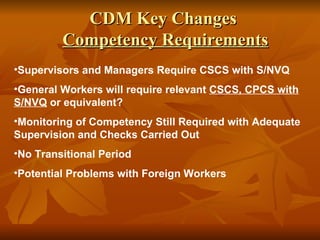 CDM Key Changes
         Competency Requirements
•Supervisors and Managers Require CSCS with S/NVQ
•General Workers will require relevant CSCS, CPCS with
S/NVQ or equivalent?
•Monitoring of Competency Still Required with Adequate
Supervision and Checks Carried Out
•No Transitional Period
•Potential Problems with Foreign Workers
 