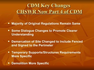 CDM Key Changes
       CHSWR Now Part 4 of CDM

   Majority of Original Regulations Remain Same

   Some Dialogue Changes to Promote Clearer
    Understanding

   Demarcation of Site Changed to Include Fenced
    and Signed to the Perimeter

   Temporary Supports/Structures Requirements
    More Specific

   Demolition More Specific
 