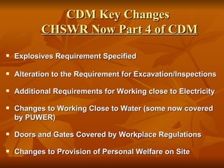 CDM Key Changes
           CHSWR Now Part 4 of CDM
   Explosives Requirement Specified

   Alteration to the Requirement for Excavation/Inspections

   Additional Requirements for Working close to Electricity

   Changes to Working Close to Water (some now covered
    by PUWER)

   Doors and Gates Covered by Workplace Regulations

   Changes to Provision of Personal Welfare on Site
 