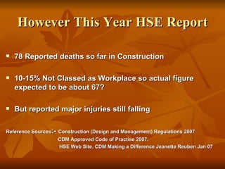 However This Year HSE Report

   78 Reported deaths so far in Construction

   10-15% Not Classed as Workplace so actual figure
    expected to be about 67?

   But reported major injuries still falling

Reference Sources:- Construction (Design and Management) Regulations 2007
                    CDM Approved Code of Practise 2007.
                    HSE Web Site, CDM Making a Difference Jeanette Reuben Jan 07
 