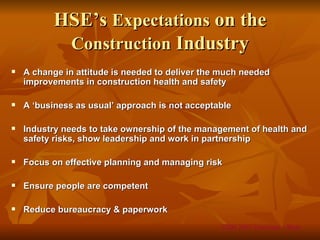 HSE’s Expectations on the
           Construction Industry
   A change in attitude is needed to deliver the much needed
    improvements in construction health and safety

   A ‘business as usual’ approach is not acceptable

   Industry needs to take ownership of the management of health and
    safety risks, show leadership and work in partnership

   Focus on effective planning and managing risk

   Ensure people are competent

   Reduce bureaucracy & paperwork
                                                 CDM 2007 Overview – Slide
 