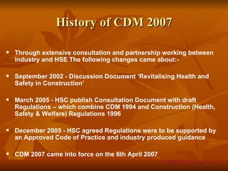 History of CDM 2007

   Through extensive consultation and partnership working between
    industry and HSE The following changes came about:-

   September 2002 - Discussion Document ‘Revitalising Health and
    Safety in Construction’

   March 2005 - HSC publish Consultation Document with draft
    Regulations – which combine CDM 1994 and Construction (Health,
    Safety & Welfare) Regulations 1996

   December 2005 - HSC agreed Regulations were to be supported by
    an Approved Code of Practice and industry produced guidance

   CDM 2007 came into force on the 6th April 2007
                                                     CDM 2007 Overview – Slide
 