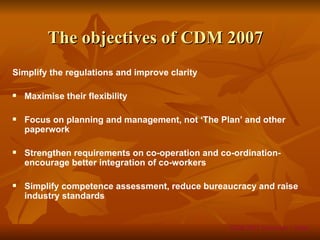 The objectives of CDM 2007
Simplify the regulations and improve clarity

   Maximise their flexibility

   Focus on planning and management, not ‘The Plan’ and other
    paperwork

   Strengthen requirements on co-operation and co-ordination-
    encourage better integration of co-workers

   Simplify competence assessment, reduce bureaucracy and raise
    industry standards


                                                  CDM 2007 Overview – Slide
 
