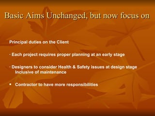 Basic Aims Unchanged, but now focus on

 Principal duties on the Client

 · Each project requires proper planning at an early stage

 · Designers to consider Health & Safety issues at design stage
    Inclusive of maintenance

    Contractor to have more responsibilities
 