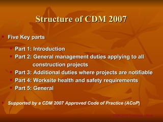 Structure of CDM 2007
   Five Key parts
       Part 1: Introduction
       Part 2: General management duties applying to all
                construction projects
       Part 3: Additional duties where projects are notifiable
       Part 4: Worksite health and safety requirements
       Part 5: General

   Supported by a CDM 2007 Approved Code of Practice (ACoP)

                                                CDM 2007 Overview – Slide
 