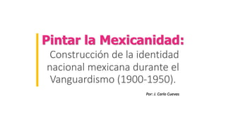 Pintar la Mexicanidad:
Construcción de la identidad
nacional mexicana durante el
Vanguardismo (1900-1950).
Por: J. Carlo Cuevas
 
