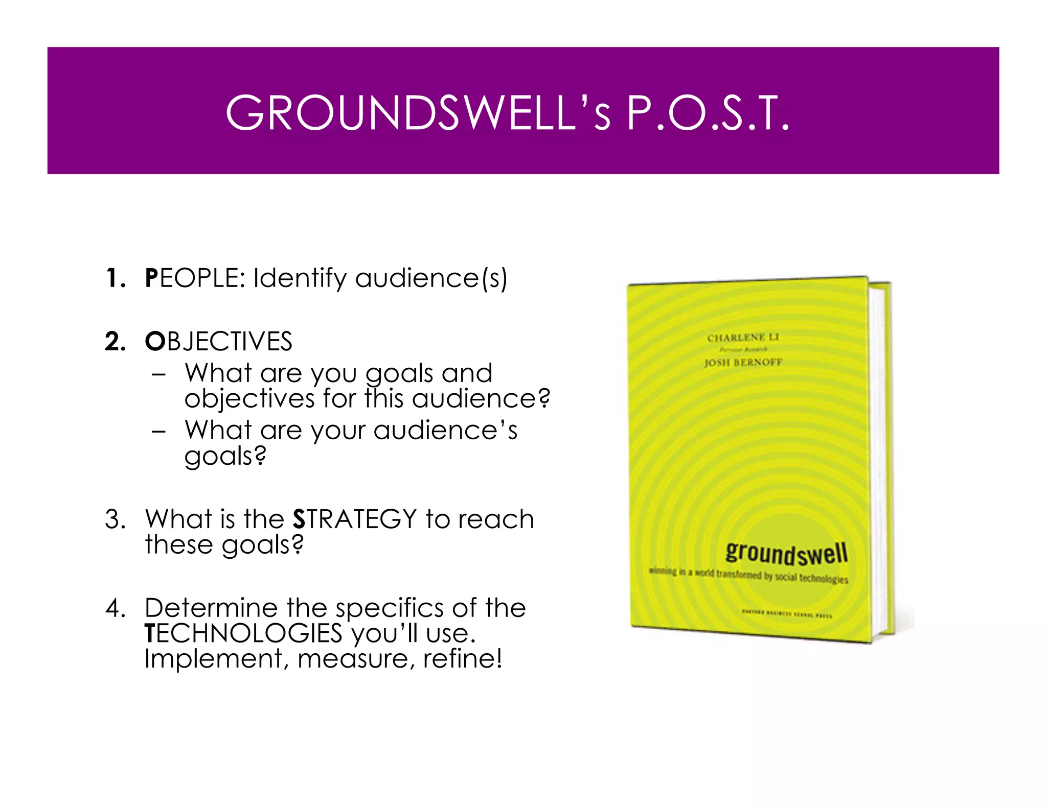 GROUNDSWELL’s P.O.S.T.


1. PEOPLE: Identify audience(s)

2. OBJECTIVES
   – What are you goals and
     objectives for this audience?
   – What are your audience’s
     goals?

3. What is the STRATEGY to reach
   these goals?

4. Determine the specifics of the
   TECHNOLOGIES you’ll use.
   Implement, measure, refine!
 