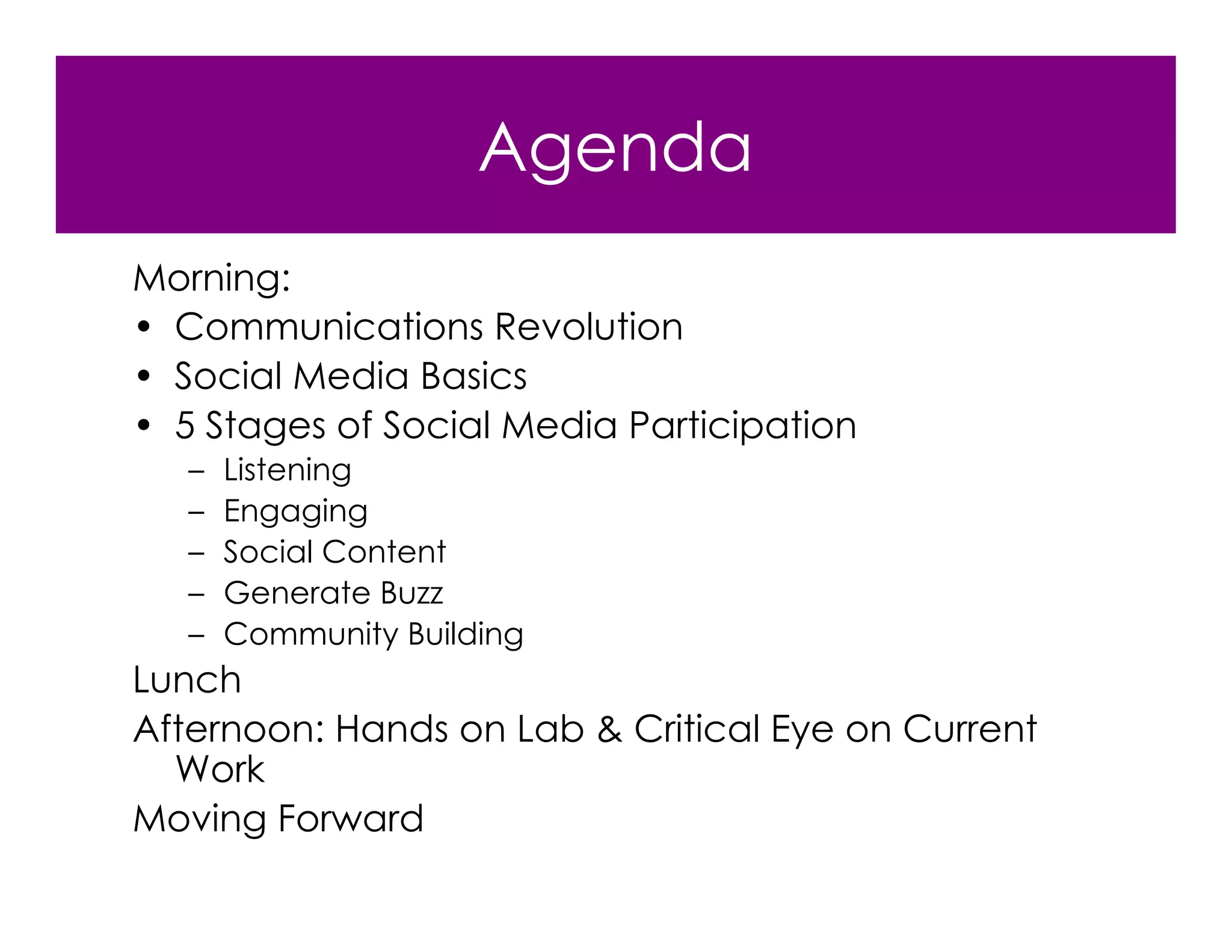 Agenda
Morning:
• Communications Revolution
• Social Media Basics
• 5 Stages of Social Media Participation
   –   Listening
   –   Engaging
   –   Social Content
   –   Generate Buzz
   –   Community Building
Lunch
Afternoon: Hands on Lab & Critical Eye on Current
  Work
Moving Forward
 