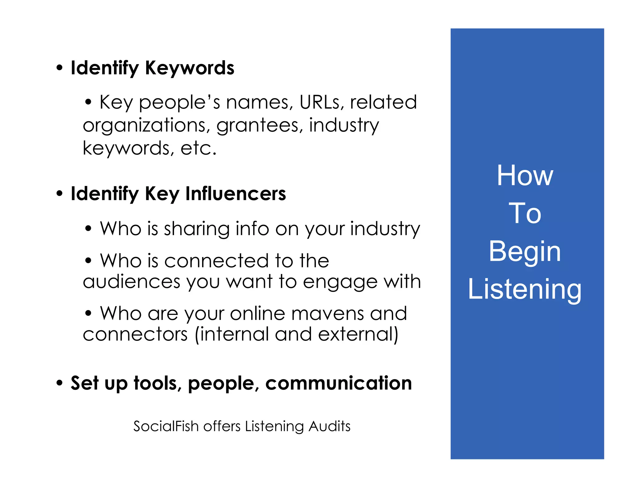 • Identify Keywords
   • Key people’s names, URLs, related
   organizations, grantees, industry
   keywords, etc.
                                               How
• Identify Key Influencers
   • Who is sharing info on your industry
                                                 To
   • Who is connected to the                   Begin
   audiences you want to engage with
                                             Listening
   • Who are your online mavens and
   connectors (internal and external)

• Set up tools, people, communication

        SocialFish offers Listening Audits
 