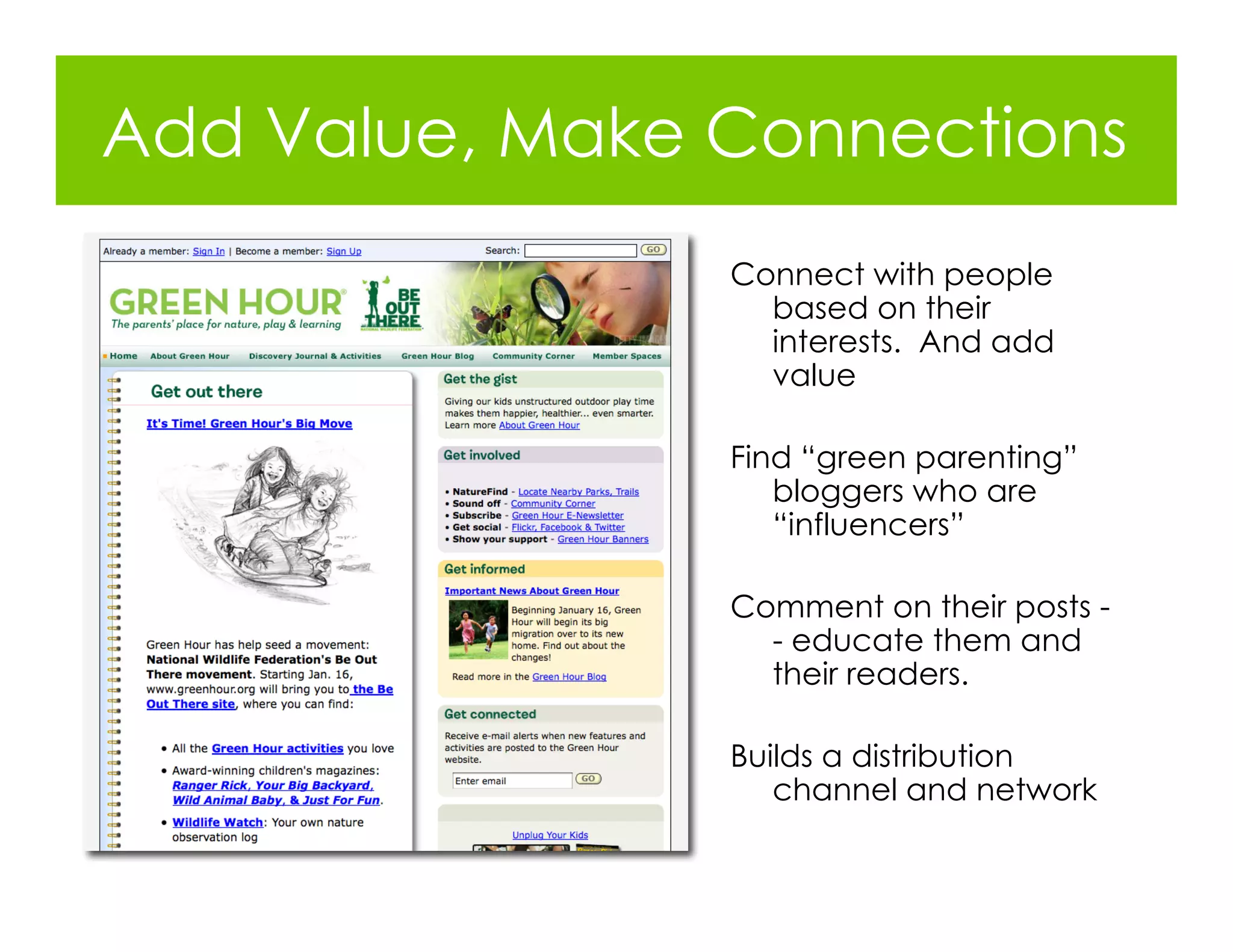 Add Value, Make Connections
                Connect with people
                  based on their
                  interests. And add
                  value

                Find “green parenting”
                   bloggers who are
                   “influencers”

                Comment on their posts -
                  - educate them and
                  their readers.

                Builds a distribution
                   channel and network
 
