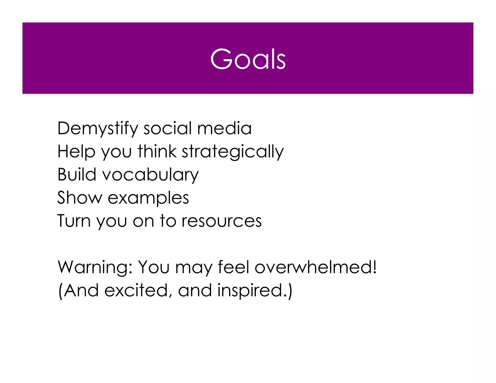 Goals

Demystify social media
Help you think strategically
Build vocabulary
Show examples
Turn you on to resources

Warning: You may feel overwhelmed!
(And excited, and inspired.)
 