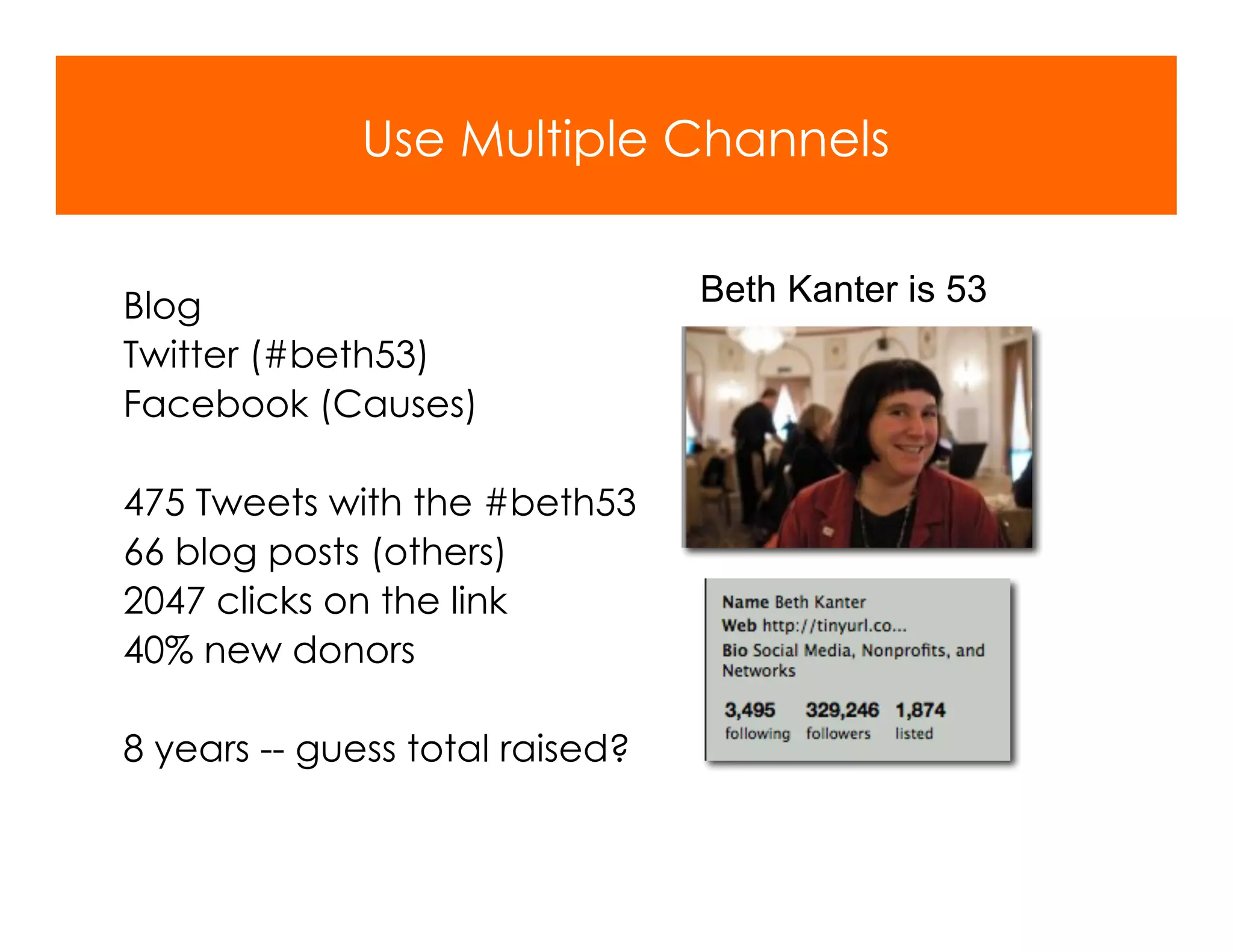 Use Multiple Channels


Blog                             Beth Kanter is 53
Twitter (#beth53)
Facebook (Causes)

475 Tweets with the #beth53
66 blog posts (others)
2047 clicks on the link
40% new donors

8 years -- guess total raised?
 