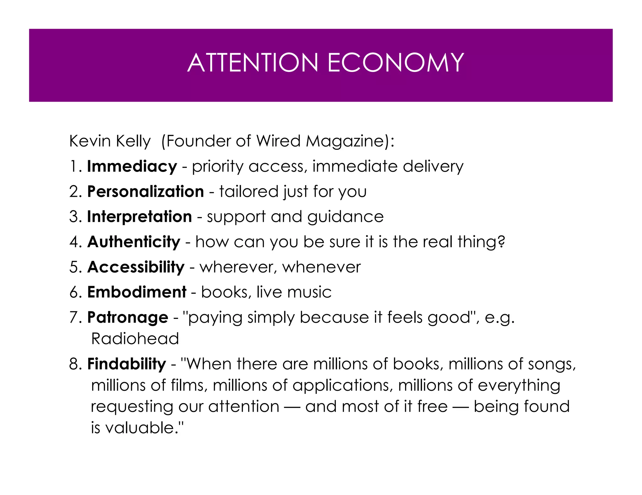 ATTENTION ECONOMY

Kevin Kelly (Founder of Wired Magazine):
1. Immediacy - priority access, immediate delivery
2. Personalization - tailored just for you
3. Interpretation - support and guidance
4. Authenticity - how can you be sure it is the real thing?
5. Accessibility - wherever, whenever
6. Embodiment - books, live music
7. Patronage - "paying simply because it feels good", e.g.
   Radiohead
8. Findability - "When there are millions of books, millions of songs,
    millions of films, millions of applications, millions of everything
    requesting our attention — and most of it free — being found
    is valuable."
 