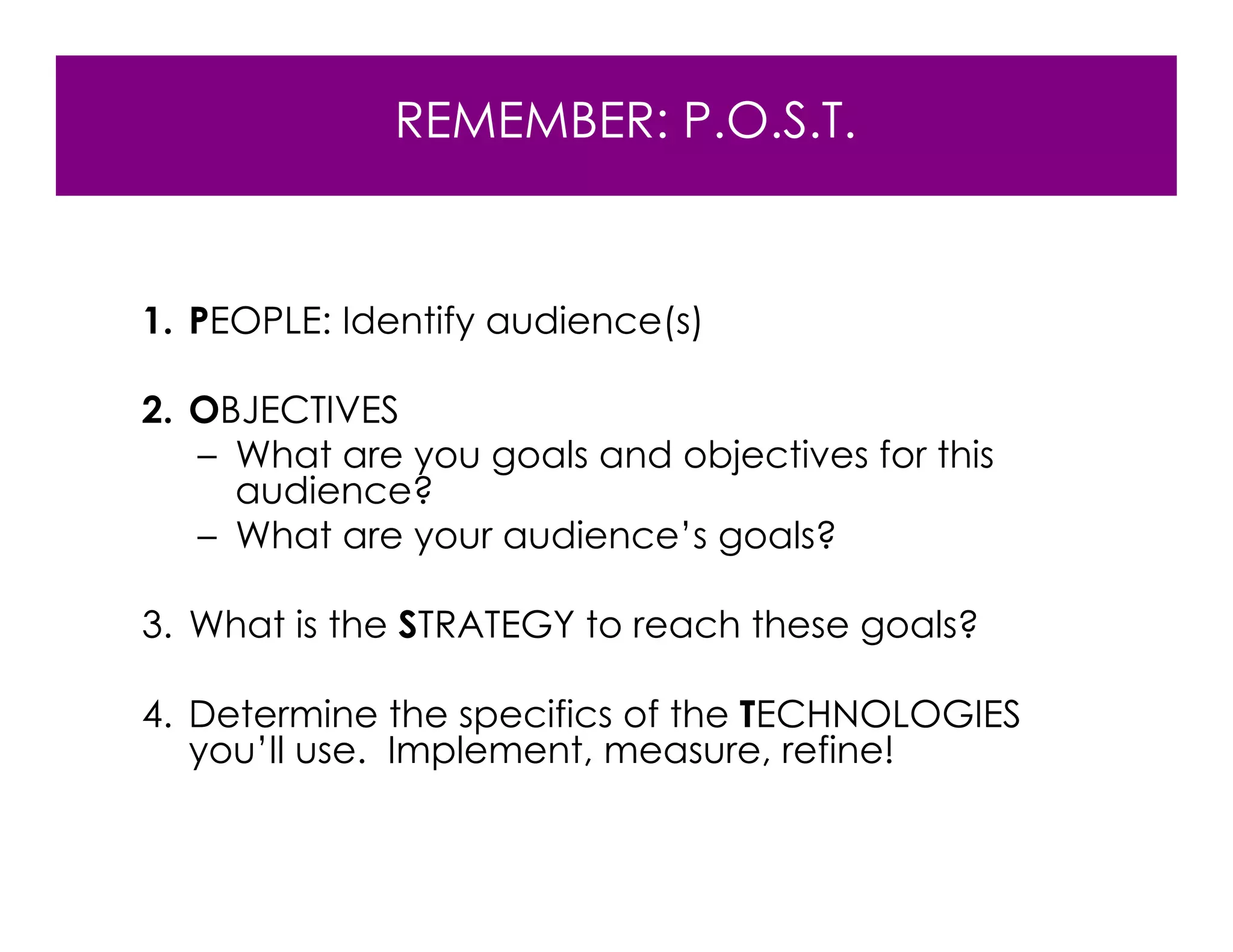 REMEMBER: P.O.S.T.


1. PEOPLE: Identify audience(s)

2. OBJECTIVES
   – What are you goals and objectives for this
     audience?
   – What are your audience’s goals?

3. What is the STRATEGY to reach these goals?

4. Determine the specifics of the TECHNOLOGIES
   you’ll use. Implement, measure, refine!
 
