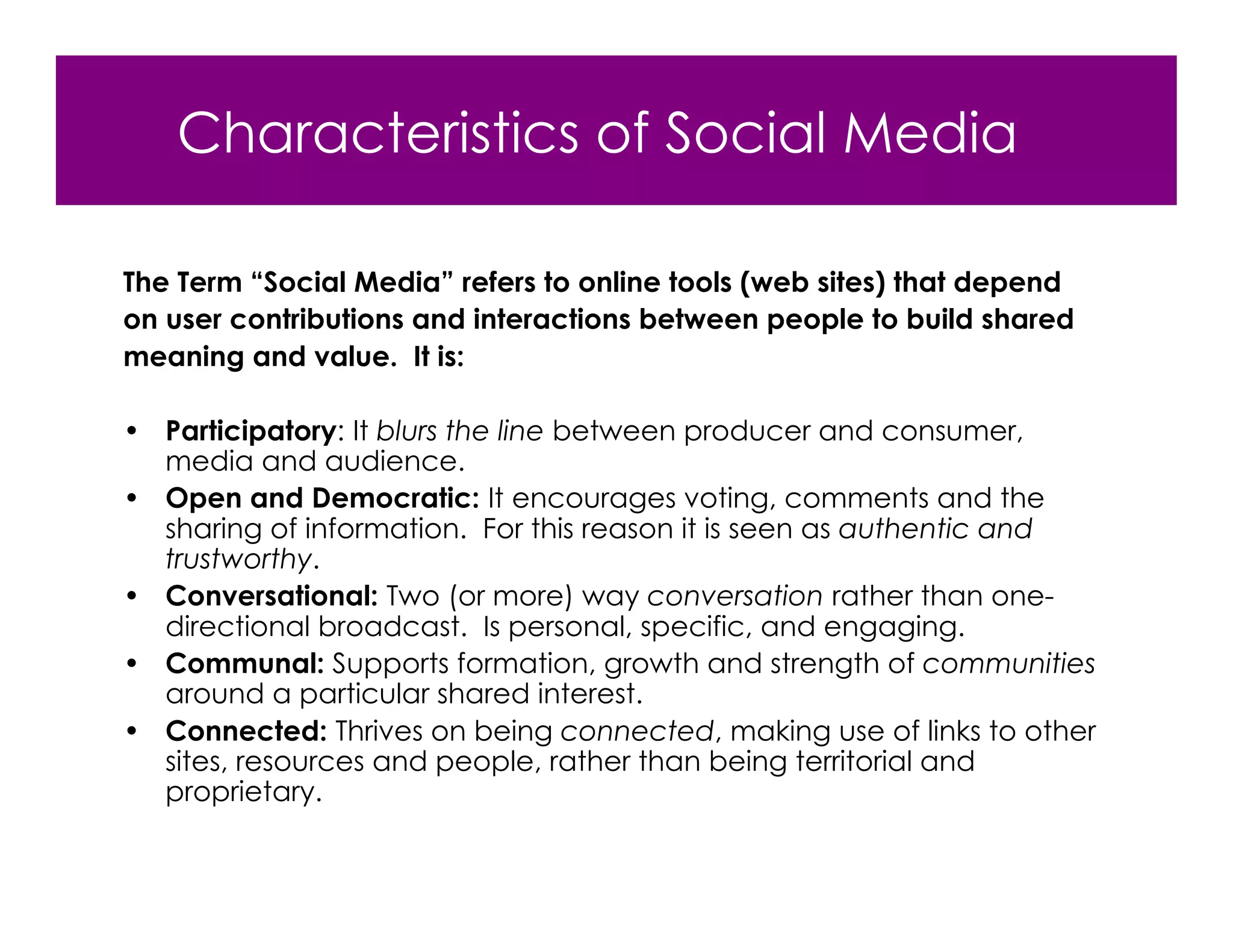 Characteristics of Social Media

The Term “Social Media” refers to online tools (web sites) that depend
on user contributions and interactions between people to build shared
meaning and value. It is:

• Participatory: It blurs the line between producer and consumer,
  media and audience.
• Open and Democratic: It encourages voting, comments and the
  sharing of information. For this reason it is seen as authentic and
  trustworthy.
• Conversational: Two (or more) way conversation rather than one-
  directional broadcast. Is personal, specific, and engaging.
• Communal: Supports formation, growth and strength of communities
  around a particular shared interest.
• Connected: Thrives on being connected, making use of links to other
  sites, resources and people, rather than being territorial and
  proprietary.
 