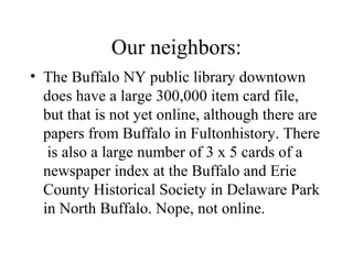 Our neighbors:
• The Buffalo NY public library downtown
does have a large 300,000 item card file,
but that is not yet online, although there are
papers from Buffalo in Fultonhistory. There
is also a large number of 3 x 5 cards of a
newspaper index at the Buffalo and Erie
County Historical Society in Delaware Park
in North Buffalo. Nope, not online.
 