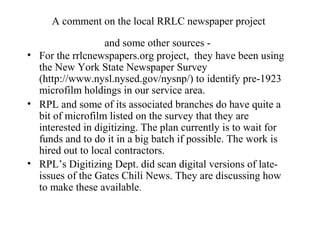 A comment on the local RRLC newspaper project
and some other sources -
• For the rrlcnewspapers.org project, they have been using
the New York State Newspaper Survey
(http://www.nysl.nysed.gov/nysnp/) to identify pre-1923
microfilm holdings in our service area.
• RPL and some of its associated branches do have quite a
bit of microfilm listed on the survey that they are
interested in digitizing. The plan currently is to wait for
funds and to do it in a big batch if possible. The work is
hired out to local contractors.
• RPL’s Digitizing Dept. did scan digital versions of late-
issues of the Gates Chili News. They are discussing how
to make these available.
 