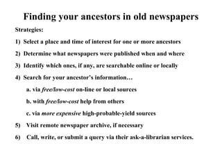 Finding your ancestors in old newspapers
Strategies:
1) Select a place and time of interest for one or more ancestors
2) Determine what newspapers were published when and where
3) Identify which ones, if any, are searchable online or locally
4) Search for your ancestor’s information…
a. via free/low-cost on-line or local sources
b. with free/low-cost help from others
c. via more expensive high-probable-yield sources
5) Visit remote newspaper archive, if necessary
6) Call, write, or submit a query via their ask-a-librarian services.
 