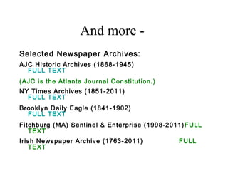 And more -
Selected Newspaper Archives:
AJC Historic Archives (1868-1945)
FULL TEXT
(AJC is the Atlanta Journal Constitution.)
NY Times Archives (1851-2011)
FULL TEXT
Brooklyn Daily Eagle (1841-1902)
FULL TEXT
Fitchburg (MA) Sentinel & Enterprise (1998-2011)FULL
TEXT
Irish Newspaper Archive (1763-2011) FULL
TEXT
 