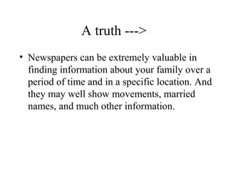 A truth --->
• Newspapers can be extremely valuable in
finding information about your family over a
period of time and in a specific location. And
they may well show movements, married
names, and much other information.
 