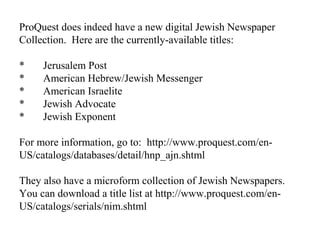 ProQuest does indeed have a new digital Jewish Newspaper
Collection. Here are the currently-available titles:
* Jerusalem Post
* American Hebrew/Jewish Messenger
* American Israelite
* Jewish Advocate
* Jewish Exponent
For more information, go to: http://www.proquest.com/en-
US/catalogs/databases/detail/hnp_ajn.shtml
They also have a microform collection of Jewish Newspapers.
You can download a title list at http://www.proquest.com/en-
US/catalogs/serials/nim.shtml
 