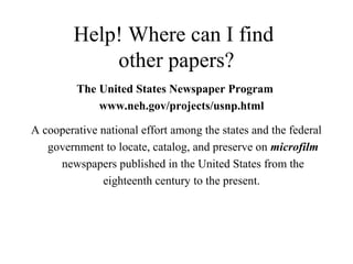 Help! Where can I find
other papers?
The United States Newspaper Program
www.neh.gov/projects/usnp.html
A cooperative national effort among the states and the federal
government to locate, catalog, and preserve on microfilm
newspapers published in the United States from the
eighteenth century to the present.
 