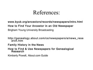 References:
www.byub.org/ancestors/records/newspapers/intro.html
How to Find Your Ancestor in an Old Newspaper
Brigham Young University Broadcasting
 
http://genealogy.about.com/cs/newspapers/a/news_rese
arch.htm
Family History in the News
How to Find & Use Newspapers for Genealogical
Research
Kimberly Powell, About.com Guide
 
