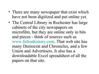 • There are many newspaper that exist which
have not been digitized and put online yet.
• The Central Library in Rochester has large
cabinets of the city newspapers on
microfilm, but they are online only in bits
and pieces - think of sources such as
www.fultonhistory.com. That web site has
many Democrat and Chronicles, and a few
Union and Advertisers. It also has a
downloadable Excel spreadsheet of all the
papers on that site.
 