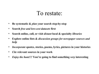 To restate:
• Be systematic & plan your search step-by-step
• Search free and low-cost datasets first
• Search online, call, or visit distant local & specialty libraries
• Explore online lists & discussion groups for newspaper sources and
help 
• Incorporate quotes, stories, poems, lyrics, pictures in your histories
• Cite relevant sources in your work
• Enjoy the hunt!!! You’re going to find something very interesting
 