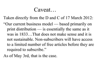 Caveat…
Taken directly from the D and C of 17 March 2012:
“Our current business model — based primarily on
print distribution — is essentially the same as it
was in 1833…That does not make sense and it is
not sustainable. Non-subscribers will have access
to a limited number of free articles before they are
required to subscribe.”
As of May 3rd, that is the case.
 