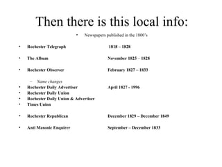 Then there is this local info:
• Newspapers published in the 1800’s
• Rochester Telegraph 1818 – 1828
• The Album November 1825 – 1828
• Rochester Observer February 1827 – 1833
– Name changes
• Rochester Daily Advertiser April 1827 - 1996
• Rochester Daily Union
• Rochester Daily Union & Advertiser
• Times Union
• Rochester Republican December 1829 – December 1849
• Anti Masonic Enquirer September – December 1833
 