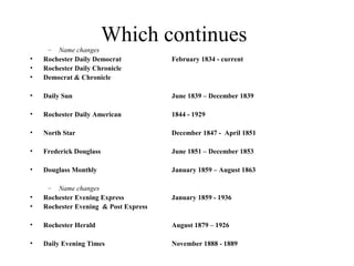 Which continues– Name changes
• Rochester Daily Democrat February 1834 - current
• Rochester Daily Chronicle
• Democrat & Chronicle
• Daily Sun June 1839 – December 1839
• Rochester Daily American 1844 - 1929
• North Star December 1847 - April 1851
• Frederick Douglass June 1851 – December 1853
• Douglass Monthly January 1859 – August 1863
– Name changes
• Rochester Evening Express January 1859 - 1936
• Rochester Evening & Post Express
• Rochester Herald August 1879 – 1926
• Daily Evening Times November 1888 - 1889
 
