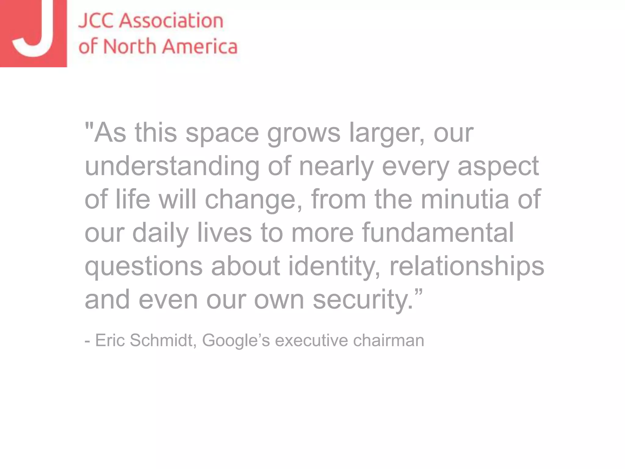 "As this space grows larger, our
understanding of nearly every aspect
of life will change, from the minutia of
our daily lives to more fundamental
questions about identity, relationships
and even our own security.”
- Eric Schmidt, Google’s executive chairman