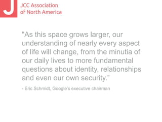"As this space grows larger, our 
understanding of nearly every aspect 
of life will change, from the minutia of 
our daily lives to more fundamental 
questions about identity, relationships 
and even our own security.” 
- Eric Schmidt, Google’s executive chairman 
 